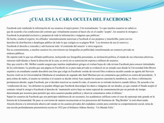 ¿CUAL ES LA CARA OCULTA DEL FACEBOOK?
Facebook está vendiendo la información de sus usuarios al mejor postor. Cito textualmente: ‘Lo que muchos usuarios no saben es
que de acuerdo a las condiciones del contrato que virtualmente asumen al hacer clic en el cuadro ‘acepto’, los usuarios le otorgan a
Facebook la propiedad exclusiva y perpetua de toda la información e imágenes que publican.’
De hecho, resalta el experto, los afiliados ‘automáticamente autorizan a Facebook el uso perpetuo y transferible, junto con los
derechos de distribución o despliegue público de todo lo que cuelgan en su página Web.’ Los términos de uso le reserva a
Facebook el derecho a conceder y sub-licenciar todo ‘el contenido del usuario’ a otros negocios.
Sin su consentimiento, a muchos usuarios les convirtieron sus fotografías en publicidad, transformando un comercio privado en
endosos públicos.
De repente todo lo que sus afiliados publicaron, incluyendo sus fotografías personales, su inclinación política, el estado de sus relaciones afectivas,
intereses individuales y hasta la dirección de la casa, se envió sin su autorización expresa a millares de usuarios.
Hay que creerle a Mr. Melber cuando asegura que muchos empleadores gringos al evaluar hojas de vida revisan Facebook para conocer intimidades
de los solicitantes. La prueba que una página en Facebook no es para nada privada se evidenció en un sonado caso donde la Universidad John Brown
expulsó a un estudiante cuando descubrió una foto que colgó en Facebook vestido de travesti Otra evidencia sucedió cuando un agente del Servicio
Secreto visitó en la Universidad de Oklahoma al estudiante de segundo año Saúl Martínez por un comentario que publicó en contra del presidente.. Y
para colmo de males, el asunto no termina si el usuario se decide retirar Aun cuando los usuarios cancelan la membrecía, sus fotos e información
permanecen abordo, según Facebook, por si deciden reactivar su cuenta Es más, el usuario no es retirado inclusive cuando fallece. De acuerdo a las
‘condiciones de uso,’ los dolientes no pueden obligar que Facebook descuelgue los datos e imágenes de sus deudos, ya que cuando el finado aceptó el
contrato virtual le otorgó a Facebook el derecho de ‘mantenerlo activo bajo un status especial de conmemoración por un período de tiempo
determinado por nosotros para permitir que otros usuarios puedan publicar y observar comentarios sobre el difunto.’
Sepan los usuarios de Facebook que son partícipes indefensos de un escenario, los académicos califican como el caso de espionaje más grande en la
historia de la humanidad. De paso se convierten de manera inconsciente en los precursores del fenómeno de ‘Big Brother’ te está observando.
Alusión directa a la intromisión abusiva del estado en los asuntos privados del ciudadano común para controlar su comportamiento social, tema de
una novela profundamente premonitoria escrita en 1932 por el británico Aldous Huxley: ‘Un Mundo Feliz.’
 