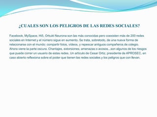 ¿CUALES SON LOS PELIGROS DE LAS REDES SOCIALES?

Facebook, MySpace, Hi5, Orkukt Neurona son las más conocidas pero coexisten más de 200 redes
sociales en Internet y el número sigue en aumento. Se trata, sobretodo, de una nueva forma de
relacionarse con el mundo: compartir fotos, vídeos, y repescar antiguos compañeros de colegio.
Ahora viene la parte oscura. Chantajes, extorsiones, amenazas o acosos...son algunos de los riesgos
que puede correr un usuario de estas redes. Un artículo de Cesar Ortiz, presidente de APROSEC, en
caso abierto reflexiona sobre el poder que tienen las redes sociales y los peligros que con llevan.
 