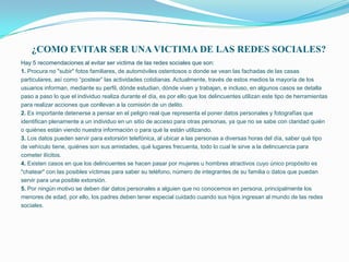 ¿COMO EVITAR SER UNA VICTIMA DE LAS REDES SOCIALES?
Hay 5 recomendaciones al evitar ser victima de las redes sociales que son:
1. Procura no "subir" fotos familiares, de automóviles ostentosos o donde se vean las fachadas de las casas
particulares, así como “postear” las actividades cotidianas. Actualmente, través de estos medios la mayoría de los
usuarios informan, mediante su perfil, dónde estudian, dónde viven y trabajan, e incluso, en algunos casos se detalla
paso a paso lo que el individuo realiza durante el día, es por ello que los delincuentes utilizan este tipo de herramientas
para realizar acciones que conllevan a la comisión de un delito.
2. Es importante detenerse a pensar en el peligro real que representa el poner datos personales y fotografías que
identifican plenamente a un individuo en un sitio de acceso para otras personas, ya que no se sabe con claridad quién
o quiénes están viendo nuestra información o para qué la están utilizando.
3. Los datos pueden servir para extorsión telefónica, al ubicar a las personas a diversas horas del día, saber qué tipo
de vehículo tiene, quiénes son sus amistades, qué lugares frecuenta, todo lo cual le sirve a la delincuencia para
cometer ilícitos.
4. Existen casos en que los delincuentes se hacen pasar por mujeres u hombres atractivos cuyo único propósito es
"chatear" con las posibles víctimas para saber su teléfono, número de integrantes de su familia o datos que puedan
servir para una posible extorsión.
5. Por ningún motivo se deben dar datos personales a alguien que no conocemos en persona, principalmente los
menores de edad, por ello, los padres deben tener especial cuidado cuando sus hijos ingresan al mundo de las redes
sociales.
 