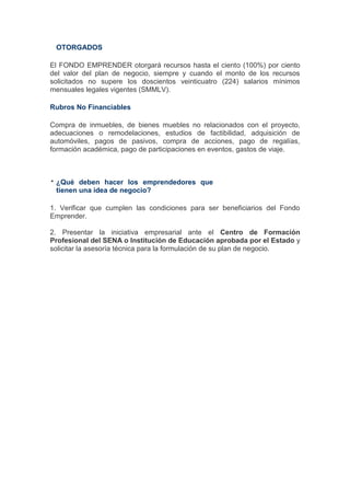OTORGADOS

El FONDO EMPRENDER otorgará recursos hasta el ciento (100%) por ciento
del valor del plan de negocio, siempre y cuando el monto de los recursos
solicitados no supere los doscientos veinticuatro (224) salarios mínimos
mensuales legales vigentes (SMMLV).

Rubros No Financiables

Compra de inmuebles, de bienes muebles no relacionados con el proyecto,
adecuaciones o remodelaciones, estudios de factibilidad, adquisición de
automóviles, pagos de pasivos, compra de acciones, pago de regalías,
formación académica, pago de participaciones en eventos, gastos de viaje.



 ¿Qué deben hacer los emprendedores que
 tienen una idea de negocio?

1. Verificar que cumplen las condiciones para ser beneficiarios del Fondo
Emprender.

2. Presentar la iniciativa empresarial ante el Centro de Formación
Profesional del SENA o Institución de Educación aprobada por el Estado y
solicitar la asesoría técnica para la formulación de su plan de negocio.
 