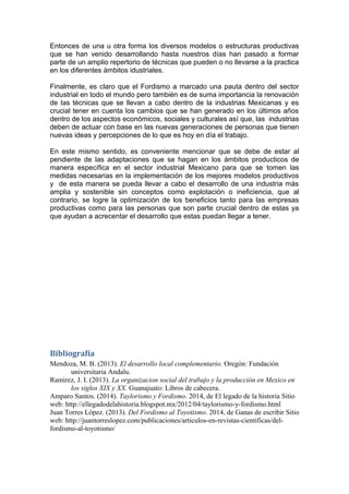 Entonces de una u otra forma los diversos modelos o estructuras productivas 
que se han venido desarrollando hasta nuestros días han pasado a formar 
parte de un amplio repertorio de técnicas que pueden o no llevarse a la practica 
en los diferentes ámbitos idustriales. 
Finalmente, es claro que el Fordismo a marcado una pauta dentro del sector 
industrial en todo el mundo pero también es de suma importancia la renovación 
de las técnicas que se llevan a cabo dentro de la industrias Mexicanas y es 
crucial tener en cuenta los cambios que se han generado en los últimos años 
dentro de los aspectos económicos, sociales y culturales así que, las industrias 
deben de actuar con base en las nuevas generaciones de personas que tienen 
nuevas ideas y percepciones de lo que es hoy en día el trabajo. 
En este mismo sentido, es conveniente mencionar que se debe de estar al 
pendiente de las adaptaciones que se hagan en los ámbitos producticos de 
manera específica en el sector industrial Mexicano para que se tomen las 
medidas necesarias en la implementación de los mejores modelos productivos 
y de esta manera se pueda llevar a cabo el desarrollo de una industria más 
amplia y sostenible sin conceptos como explotación o ineficiencia, que al 
contrario, se logre la optimización de los beneficios tanto para las empresas 
productivas como para las personas que son parte crucial dentro de estas ya 
que ayudan a acrecentar el desarrollo que estas puedan llegar a tener. 
Bibliografía 
Mendoza, M. B. (2013). El desarrollo local complementario. Oregón: Fundación 
universitaria Andalu. 
Ramirez, J. I. (2013). La organizacion social del trabajo y la producción en Mexico en 
los siglos XIX y XX. Guanajuato: Libros de cabecera. 
Amparo Santos. (2014). Taylorismo y Fordismo. 2014, de El legado de la historia Sitio 
web: http://ellegadodelahistoria.blogspot.mx/2012/04/taylorismo-y-fordismo.html 
Juan Torres López. (2013). Del Fordismo al Toyotismo. 2014, de Ganas de escribir Sitio 
web: http://juantorreslopez.com/publicaciones/articulos-en-revistas-cientificas/del-fordismo- 
al-toyotismo/ 
