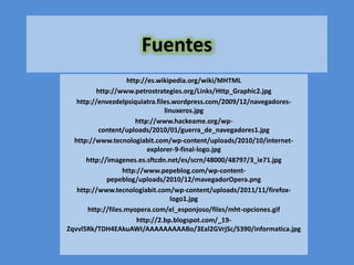 Fuentes
                    http://es.wikipedia.org/wiki/MHTML
          http://www.petrostrategies.org/Links/Http_Graphic2.jpg
   http://envezdelpsiquiatra.files.wordpress.com/2009/12/navegadores-
                                 linuxeros.jpg
                       http://www.hackeame.org/wp-
           content/uploads/2010/01/guerra_de_navegadores1.jpg
  http://www.tecnologiabit.com/wp-content/uploads/2010/10/internet-
                           explorer-9-final-logo.jpg
      http://imagenes.es.sftcdn.net/es/scrn/48000/48797/3_ie71.jpg
                   http://www.pepeblog.com/wp-content-
             pepeblog/uploads/2010/12/mavegadorOpera.png
   http://www.tecnologiabit.com/wp-content/uploads/2011/11/firefox-
                                   logo1.jpg
       http://files.myopera.com/el_esponjoso/files/mht-opciones.gif
                        http://2.bp.blogspot.com/_19-
Zqvvl5Rk/TDH4EAkuAWI/AAAAAAAAABo/3Eal2GVrjSc/S390/informatica.jpg
 