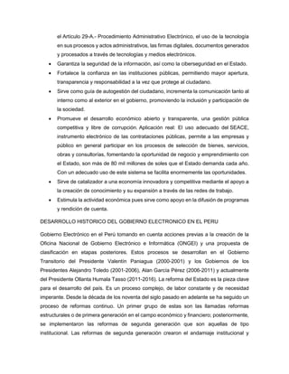 el Artículo 29-A.- Procedimiento Administrativo Electrónico, el uso de la tecnología
en sus procesos y actos administrativos, las firmas digitales, documentos generados
y procesados a través de tecnologías y medios electrónicos.
 Garantiza la seguridad de la información, así como la ciberseguridad en el Estado.
 Fortalece la confianza en las instituciones públicas, permitiendo mayor apertura,
transparencia y responsabilidad a la vez que protege al ciudadano.
 Sirve como guía de autogestión del ciudadano, incrementa la comunicación tanto al
interno como al exterior en el gobierno, promoviendo la inclusión y participación de
la sociedad.
 Promueve el desarrollo económico abierto y transparente, una gestión pública
competitiva y libre de corrupción. Aplicación real: El uso adecuado del SEACE,
instrumento electrónico de las contrataciones públicas, permite a las empresas y
público en general participar en los procesos de selección de bienes, servicios,
obras y consultorías, fomentando la oportunidad de negocio y emprendimiento con
el Estado, son más de 80 mil millones de soles que el Estado demanda cada año.
Con un adecuado uso de este sistema se facilita enormemente las oportunidades.
 Sirve de catalizador a una economía innovadora y competitiva mediante el apoyo a
la creación de conocimiento y su expansión a través de las redes de trabajo.
 Estimula la actividad económica pues sirve como apoyo en la difusión de programas
y rendición de cuenta.
DESARROLLO HISTORICO DEL GOBIERNO ELECTRONICO EN EL PERU
Gobierno Electrónico en el Perú tomando en cuenta acciones previas a la creación de la
Oficina Nacional de Gobierno Electrónico e Informática (ONGEI) y una propuesta de
clasificación en etapas posteriores. Estos procesos se desarrollan en el Gobierno
Transitorio del Presidente Valentín Paniagua (2000-2001) y los Gobiernos de los
Presidentes Alejandro Toledo (2001-2006), Alan García Pérez (2006-2011) y actualmente
del Presidente Ollanta Humala Tasso (2011-2016). La reforma del Estado es la pieza clave
para el desarrollo del país. Es un proceso complejo, de labor constante y de necesidad
imperante. Desde la década de los noventa del siglo pasado en adelante se ha seguido un
proceso de reformas continuo. Un primer grupo de estas son las llamadas reformas
estructurales o de primera generación en el campo económico y financiero; posteriormente,
se implementaron las reformas de segunda generación que son aquellas de tipo
institucional. Las reformas de segunda generación crearon el andamiaje institucional y
 