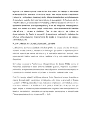 organizacional necesario para el nuevo modelo de economía. La Presidencia del Consejo
de Ministros (PCM) estableció un grupo de trabajo para estudiar el marco normativo e
institucional y evidenciaron el desorden dentro del aparato estatal observando la existencia
de estructuras paralelas dentro de los ministerios, la superposición de funciones, etc. En
esta última década, el proceso de modernización y gestión del Estado está relacionado con
los cambios efectuados en el aparato público y el uso del enfoque de políticas públicas
dentro de la filosofía de la Nueva Gestión Pública (NGP). Estas reformas buscan un Estado
más eficiente y cercano al ciudadano. Este proceso involucra las políticas de
descentralización del Estado, la generación de espacios de participación ciudadana, las
reformas en la estructura y funcionamiento del Estado, la reingeniería de los procesos
administrativos, etc.
PLATAFORMA DE INTEROPERABILIDAD DEL ESTADO
La Plataforma de Interoperabilidad del Estado (PIDE) fue creado a través del Decreto
Supremo Nº 083-2011-PCM, infraestructura tecnológica que permite la implementación de
servicios públicos por medios electrónicos y el intercambio electrónico de datos, entre
entidades del Estado a través de Internet, telefonía móvil y otros medios tecnológicos
disponibles.
Entre otras bondades la Plataforma de Interoperabilidad del Estado (PIDE), permite el
intercambio electrónico de datos entre las entidades públicas, mejorando su gestión y
permitiendo la implementación intensiva de servicios públicos en línea con alto impacto en
los ciudadanos, al reducir tiempos y costos en su desarrollo, implementación y uso.
En el 2016 gracias a Ley Nº 30506 que delega al Poder Ejecutivo la facultad de legislar en
materia de reactivación económica y formalización, entre otros, se promulgó el Decreto
Legislativo N° 1246 que aprueba diversas medidas de simplificación administrativa, además
en el 2017, mediante D. S. N°051-2017-PCM y el D.S. N° 067-2017-PCM, que tiene por
objeto ampliar la información para la implementación progresiva de la interoperabilidad en
beneficio del ciudadano y establecer plazos aplicables a las entidad de la Administración
Pública respectivamente, en el marco del D.L. 1246.
 