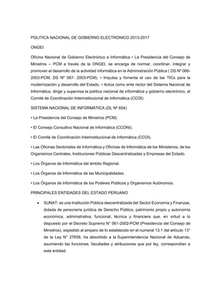POLITICA NACIONAL DE GOBIERNO ELECTRONICO 2013-2017
ONGEI
Oficina Nacional de Gobierno Electrónico e Informática • La Presidencia del Consejo de
Ministros – PCM a través de la ONGEI, se encarga de normar, coordinar, integrar y
promover el desarrollo de la actividad informática en la Administración Pública ( DS Nº 066-
2003-PCM, DS Nº 067- 2003-PCM). • Impulsa y fomenta el uso de las TICs para la
modernización y desarrollo del Estado. • Actúa como ente rector del Sistema Nacional de
Informática, dirige y supervisa la política nacional de informática y gobierno electrónico, el
Comité de Coordinación Interinstitucional de Informática (CCOI).
SISTEMA NACIONAL DE INFORMÁTICA (DL Nº 604)
• La Presidencia del Consejo de Ministros (PCM).
• El Consejo Consultivo Nacional de Informática (CCONI).
• El Comité de Coordinación Interinstitucional de Informática (CCOI).
• Las Oficinas Sectoriales de Informática y Oficinas de Informática de los Ministerios, de los
Organismos Centrales, Instituciones Públicas Descentralizadas y Empresas del Estado.
• Los Órganos de Informática del ámbito Regional.
• Los Órganos de Informática de las Municipalidades.
• Los Órganos de Informática de los Poderes Públicos y Organismos Autónomos.
PRINCIPALES ENTIDADES DEL ESTADO PERUANO
 SUNAT: es una Institución Pública descentralizada del Sector Economía y Finanzas,
dotada de personería jurídica de Derecho Público, patrimonio propio y autonomía
económica, administrativa, funcional, técnica y financiera que, en virtud a lo
dispuesto por el Decreto Supremo N° 061-2002-PCM (Presidencia del Consejo de
Ministros), expedido al amparo de lo establecido en el numeral 13.1 del artículo 13°
de la Ley N° 27658, ha absorbido a la Superintendencia Nacional de Aduanas,
asumiendo las funciones, facultades y atribuciones que por ley, correspondían a
esta entidad.
 