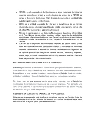  RENIEC: es el encargado de la identificación y actos registrales de todos los
peruanos residentes en el país y en el extranjero. La función de la RENIEC es
otorgar el documento de identidad (DNI). Gracias al documento de identidad todo
ciudadano podrá votar y ser identificado.
 OSCE: es la entidad encargada de velar por el cumplimiento de las normas
relacionadas con las adquisiciones públicas del estado, este organismo técnico esta
adscrito al MEF (Ministerio de Economía y Finanzas).
 INEI: es el órgano rector de los Sistemas Nacionales de Estadística e Informática
en el Perú. Norma, planea, dirige, coordina, evalúa y supervisa las actividades
estadísticas e informáticas oficiales del país. Para el cumplimiento de sus objetivos
y funciones consiste con autonomía técnica y de gestión, establecido en su Ley de
creación.
 SUNARP: es un organismo descentralizado autónomo del Sector Justicia y ente
rector del Sistema Nacional de los Registros Públicos, y tiene entre sus principales
funciones y atribuciones el de dictar las políticas y normas técnico - registrales de
los registros públicos que integran el Sistema Nacional, planificar y organizar,
normar, dirigir, coordinar y supervisar la inscripción y publicidad de actos y contratos
en los Registros que conforman el Sistema.
PROCEDIMIENTO PARA VENDERLE AL ESTADO PERUANO
El Estado peruano casi a diario realiza convocatorias para proveedores tanto de bienes,
como de servicios. Se podría decir que es el cliente más grande de las empresas peruanas.
Esto debido a la gran cantidad organismo que conforman el Estado, desde ministerios,
entidades reguladoras y descentralizadas hasta gobiernos regionales y municipios.
No tienes que ser una empresa grande para poder contratar con el Estado hay
modalidades de contratación incluso para las pequeñas empresas. Para concretar una
venta con el Gobierno, el Organismo Supervisor de las Contrataciones del Estado (OSCE)
ha elaborado una guía sobre este proceso.
INSCRÍBETE EN EL REGISTRO NACIONAL DE PROVEEDORES.
Si tienes una empresa debe estar legalmente constituida y contar con Registro Único de
Contribuyentes (RUC) activo. Además, la actividad principal de tu negocio debe estar
relacionada con el registro que al que deseas inscribirte.
 