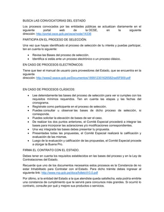 BUSCA LAS CONVOCATORIAS DEL ESTADO
Los procesos convocados por las entidades públicas se actualizan diariamente en el
siguiente portal web de la OCSE, en la siguiente
dirección: http://portal.osce.gob.pe/osce/node/14336
PARTICIPA EN EL PROCESO DE SELECCIÓN.
Una vez que hayas identificado el proceso de selección de tu interés y puedas participar,
ten en cuenta lo siguiente:
 Revisa las Bases del proceso de selección.
 Identifica si estás ante un proceso electrónico o un proceso clásico.
EN CASO DE PROCESOS ELECTRÓNICOS:
Tiene que leer el manual de usuario para proveedores del Estado, que se encuentra en la
siguiente
dirección: http://www2.seace.gob.pe/Documentos/189912301626582rad5F909.pdf
EN CASO DE PROCESOS CLÁSICOS:
 Lee detenidamente las bases del proceso de selección para ver si cumples con los
requisitos mínimos requeridos. Ten en cuenta las etapas y las fechas del
cronograma.
 Regístrate como participante en el proceso de selección.
 Puedes consultar u observar las bases de dicho proceso de selección, si
corresponde.
 Puedes solicitar la elevación de bases de ser el caso.
 De realizar los dos puntos anteriores, el Comité Especial procederá a integrar las
bases para incorporar las aclaraciones y/o modificaciones correspondientes.
 Una vez integrada las bases debes presentar tu propuesta.
 Presentadas todas las propuestas, el Comité Especial realizará la calificación y
evaluación de las mismas.
 Luego de la evaluación y calificación de las propuestas, el Comité Especial procede
a otorgar la Buena Pro.
FIRMA EL CONTRATO CON EL ESTADO.
Debes tener en cuenta los requisitos establecidos en las bases del proceso y en la Ley de
Contrataciones del Estado.
Recuerde que uno de los documentos necesarios estos procesos es la Constancia de no
estar Inhabilitado para Contratar con el Estado. Para dicho trámite debes ingresar al
siguiente link: http://www.rnp.gob.pe/docs/folletoVr3.0.pdf
Por último, si la entidad del Estado a la que atendiste queda satisfecha, esta podría emitirte
una constancia de cumplimiento que te servirá para concursos más grandes. Si ocurrió lo
contrario, consulte por qué y mejore sus productos o servicios.
 