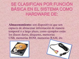 -   Almacenamiento: son dispositivos que son
    capaces de almacenar información de manera
    temporal ó a largo plazo, como ejemplos están
    los discos duros, disquetes, memorias
    USB, memorias ROM, memorias RAM, étc.
 