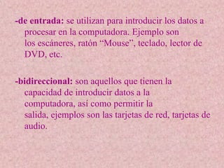 -de entrada: se utilizan para introducir los datos a
  procesar en la computadora. Ejemplo son
  los escáneres, ratón “Mouse”, teclado, lector de
  DVD, etc.

-bidireccional: son aquellos que tienen la
  capacidad de introducir datos a la
  computadora, así como permitir la
  salida, ejemplos son las tarjetas de red, tarjetas de
  audio.
 