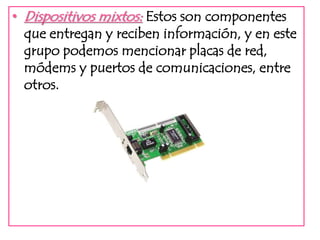 • Dispositivos mixtos: Estos son componentes 
que entregan y reciben información, y en este 
grupo podemos mencionar placas de red, 
módems y puertos de comunicaciones, entre 
otros. 
 