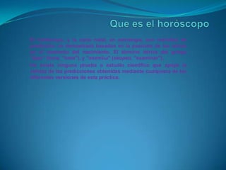 El horóscopo, y la carta natal, en astrología, son métodos de
predicción no demostrada basados en la posición de los astros
en el momento del nacimiento. El término deriva del griego
"ὥρα" (hora, "hora"), y "σκοπέω" (skopeo, "examinar").
No existe ninguna prueba o estudio cientifico que apoye la
validez de las predicciones obtenidas mediante cualquiera de las
diferentes versiones de esta práctica.
 