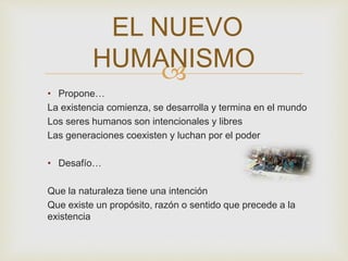 
• Propone…
La existencia comienza, se desarrolla y termina en el mundo
Los seres humanos son intencionales y libres
Las generaciones coexisten y luchan por el poder
• Desafío…
Que la naturaleza tiene una intención
Que existe un propósito, razón o sentido que precede a la
existencia
EL NUEVO
HUMANISMO
 