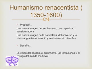 
• Propuso…
Una nueva imagen del ser humano, con capacidad
transformadora
Una nueva imagen de la naturaleza, del universo y la
historia, gracias al estudio y la observación científica.
• Desafío…
La visión del pecado, el sufrimiento, las tentaciones y el
castigo del mundo medieval
Humanismo renacentista (
1350-1600)
 
