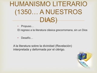 
• Propuso…
El regreso a la literatura clásica grecorromana, sin un Dios
• Desafío…
A la literatura sobre la divinidad (Revelación)
interpretada y deformada por el clérigo.
HUMANISMO LITERARIO
(1350… A NUESTROS
DIAS)
 