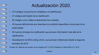 Actualización 2020.
• 273 códigos nuevos fueron añadidos a la clasificación.
• 21 códigos eliminados de la clasificación.
• 30 códigos a los cuáles la descripción fue revisada.
• 40 nuevas definiciones que describen la condición específica o el proceso de la
enfermedad.
• 40 nuevos consejos de codificación que proveen información más allá de la
clasificación.
• Actualización de AHA coding clinics, que proveen referencias desde el segundo
trimestre de 2019
Tomado de: Tabla de conversión de los códigos ICD 10 CM. Propietary of Optum360,LLC. 2019
©MNJG
10
 