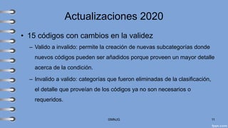 Actualizaciones 2020
• 15 códigos con cambios en la validez
– Valido a invalido: permite la creación de nuevas subcategorías donde
nuevos códigos pueden ser añadidos porque proveen un mayor detalle
acerca de la condición.
– Invalido a valido: categorías que fueron eliminadas de la clasificación,
el detalle que proveían de los códigos ya no son necesarios o
requeridos.
©MNJG 11
 
