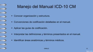 Manejo del Manual ICD-10 CM
▪ Conocer organización y estructura.
▪ Convenciones de codificación detalladas en el manual.
▪ Aplicar las guías de codificación.
▪ Interpretar las definiciones y términos presentados en el manual.
▪ Identificar áreas anatómicas y términos médicos.
©MNJG 13
 