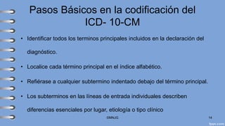 Pasos Básicos en la codificación del
ICD- 10-CM
• Identificar todos los terminos principales incluidos en la declaración del
diagnóstico.
• Localice cada término principal en el índice alfabético.
• Refiérase a cualquier subtermino indentado debajo del término principal.
• Los subterminos en las líneas de entrada individuales describen
diferencias esenciales por lugar, etiología o tipo clínico
©MNJG 14
 