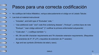 Pasos para una correcta codificación
▪ No codifique del Indice Alfabético, verique adecuadamente el código en el Listado Tabular.
▪ Lea todo el material instructional:
– “Includes”, and both type of “Excludes” note, “
– “Use additional code” “and” code first underlying disease”. ("Incluye", y ambos tipos de nota
"Excluye", "usar código adicional" "y" codificar la primera enfermedad subyacente)
– “Code also”. ", ( codifique también ".)
– 4th, 5th and 6th character requirements and 7th character extension requirements. (Requisitos
de caracteres de 4º, 5º y 6º y requisitos de extensión de 7º caracter).
– Age and sex symbols (Símbolos de edad y sexo).
©MNJG 15
 