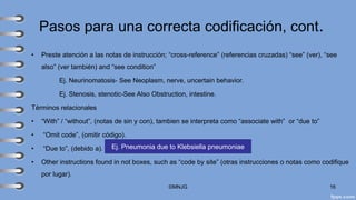 Pasos para una correcta codificación, cont.
• Preste atención a las notas de instrucción; “cross-reference” (referencias cruzadas) “see” (ver), “see
also” (ver también) and “see condition”
Ej. Neurinomatosis- See Neoplasm, nerve, uncertain behavior.
Ej. Stenosis, stenotic-See Also Obstruction, intestine.
Términos relacionales
• “With” / “without”, (notas de sin y con), tambien se interpreta como “associate with” or “due to”
• “Omit code”, (omitir código).
• “Due to”, (debido a).
• Other instructions found in not boxes, such as “code by site” (otras instrucciones o notas como codifique
por lugar).
©MNJG 16
Ej. Pneumonia due to Klebsiella pneumoniae
 