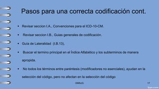 Pasos para una correcta codificación cont.
▪ Revisar seccion I.A., Convenciones para el ICD-10-CM.
▪ Revisar seccion I.B., Guias generales de codificación.
▪ Guía de Lateralidad (I.B.13),
▪ Buscar el termino principal en el Índice Alfabético y los subterminos de manera
apropida.
▪ No todos los términos entre paréntesis (modificadores no esenciales), ayudan en la
selección del código, pero no afectan en la selección del código
©MNJG 17
 