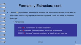 Formato y Estructura cont.
▪ Caracter X (espaciador o retenedor de espacio): Se utiliza como carácter o marcador de
posición en ciertos códigos para permitir una expansión futura, sin alterar la estructura
del código.
▪ Por ejemplo:
©MNJG 23
O32.1XX2 Maternal care for breach presentation.
O36.91X1 Maternal care fetal problem, unspecified, first trimester.
S88.011X Complete Traumatic amputation at knee level, right lower leg
 
