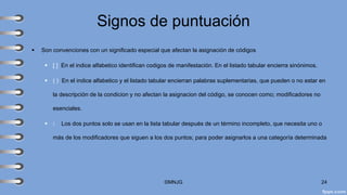 Signos de puntuación
▪ Son convenciones con un significado especial que afectan la asignación de códigos
▪ [ ] En el indice alfabetico identifican codigos de manifestación. En el listado tabular encierra sinónimos.
▪ ( ) En el indice alfabetico y el listado tabular encierran palabras suplementarias, que pueden o no estar en
la descripción de la condicion y no afectan la asignacion del código, se conocen como; modificadores no
esenciales.
▪ : Los dos puntos solo se usan en la lista tabular después de un término incompleto, que necesita uno o
más de los modificadores que siguen a los dos puntos; para poder asignarlos a una categoría determinada
©MNJG 24
 