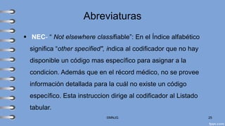 Abreviaturas
▪ NEC- “ Not elsewhere classifiable”: En el Índice alfabético
significa “other specified", indica al codificador que no hay
disponible un código mas específico para asignar a la
condicion. Además que en el récord médico, no se provee
información detallada para la cuál no existe un código
específico. Esta instruccion dirige al codificador al Listado
tabular.
©MNJG 25
 