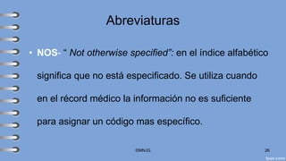 Abreviaturas
• NOS- “ Not otherwise specified”: en el índice alfabético
significa que no está especificado. Se utiliza cuando
en el récord médico la información no es suficiente
para asignar un código mas específico.
©MNJG 26
 