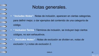 Notas generales.
▪ “Includes Notes”: Notas de inclusión, aparecen en ciertas categorias,
para definir mejor, o dar ejemplos del contenido de una categoría de
código.
▪ “ Inclusion Terms”: Términos de inclusión, se incluyen bajo ciertos
códigos, no son exhaustivos.
▪ “ Excludes Notes” : Notas de exclusión se dividen en, notas de
exclusión 1 y notas de exclusión 2.
©MNJG 28
 