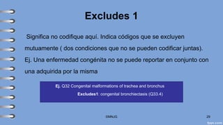 Excludes 1
Significa no codifique aquí. Indica códigos que se excluyen
mutuamente ( dos condiciones que no se pueden codificar juntas).
Ej. Una enfermedad congénita no se puede reportar en conjunto con
una adquirida por la misma
©MNJG 29
Ej. Q32 Congenital malformations of trachea and bronchus
Excludes1: congenital bronchiectasis (Q33.4)
 