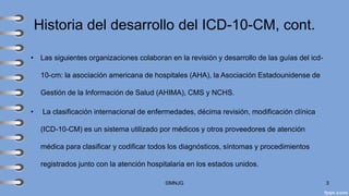 Historia del desarrollo del ICD-10-CM, cont.
• Las siguientes organizaciones colaboran en la revisión y desarrollo de las guías del icd-
10-cm: la asociación americana de hospitales (AHA), la Asociación Estadounidense de
Gestión de la Información de Salud (AHIMA), CMS y NCHS.
• La clasificación internacional de enfermedades, décima revisión, modificación clínica
(ICD-10-CM) es un sistema utilizado por médicos y otros proveedores de atención
médica para clasificar y codificar todos los diagnósticos, síntomas y procedimientos
registrados junto con la atención hospitalaria en los estados unidos.
©MNJG 3
 
