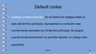 Default codes
• Códigos predeterminados. En el Índice los códigos están al
lado del término principal, representan la condición mas
comúnmente asociada con el término principal. Se asigna
cuando la documentación no permite reportar un código mas
especifico.
©MNJG 31
 