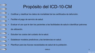 Propósito del ICD-10-CM
• Codificar y clasificar los datos de mortalidad de los certificados de defunción.
• Facilitar el pago de servicio de salud.
• Evaluar el uso que le dan los pacientes a las facilidades de salud e identificar patrones
de utilización.
• Estudiar los costos del cuidado de la salud.
• Establecer modelos predictivos y las tendencias en salud.
• Planificar para las futuras necesidades de salud de la población.
©MNJG 4
 
