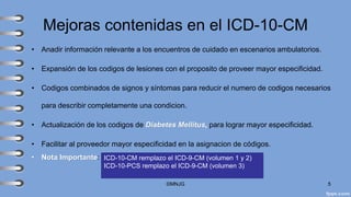 Mejoras contenidas en el ICD-10-CM
• Anadir información relevante a los encuentros de cuidado en escenarios ambulatorios.
• Expansión de los codigos de lesiones con el proposito de proveer mayor especificidad.
• Codigos combinados de signos y síntomas para reducir el numero de codigos necesarios
para describir completamente una condicion.
• Actualización de los codigos de Diabetes Mellitus, para lograr mayor especificidad.
• Facilitar al proveedor mayor especificidad en la asignacion de códigos.
• Nota Importante:
©MNJG 5
ICD-10-CM remplazo el ICD-9-CM (volumen 1 y 2)
ICD-10-PCS remplazo el ICD-9-CM (volumen 3)
 