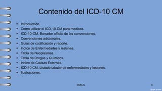 Contenido del ICD-10 CM
▪ Introducción.
▪ Como utilizar el ICD-10-CM para medicos.
▪ ICD-10-CM. Borrador official de las convenciones.
▪ Convenciones adicionales.
▪ Guias de codificación y reporte.
▪ Indice de Enfermedades y lesiones.
▪ Tabla de Neoplasmas.
▪ Tabla de Drogas y Quimicos.
▪ Indice de Causas Externas.
▪ ICD-10 CM. Listado tabular de enfermedades y lesiones.
▪ Ilustraciones.
©MNJG 6
 