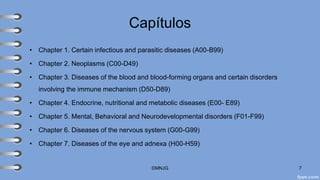 Capítulos
• Chapter 1. Certain infectious and parasitic diseases (A00-B99)
• Chapter 2. Neoplasms (C00-D49)
• Chapter 3. Diseases of the blood and blood-forming organs and certain disorders
involving the immune mechanism (D50-D89)
• Chapter 4. Endocrine, nutritional and metabolic diseases (E00- E89)
• Chapter 5. Mental, Behavioral and Neurodevelopmental disorders (F01-F99)
• Chapter 6. Diseases of the nervous system (G00-G99)
• Chapter 7. Diseases of the eye and adnexa (H00-H59)
©MNJG 7
 