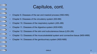 Capítulos, cont.
• Chapter 8. Diseases of the ear and mastoid process (H60-H95)
• Chapter 9. Diseases of the circulatory system (I00-I99)
• Chapter 10. Diseases of the respiratory system (J00-J99)
• Chapter 11. Diseases of the digestive system (K00-K95)
• Chapter 12. Diseases of the skin and subcutaneous tissue (L00-L99)
• Chapter 13. Diseases of the musculoskeletal system and connective tissue (M00-M99)
• Chapter 14. Diseases of the genitourinary system (N00-N99)
©MNJG 8
 