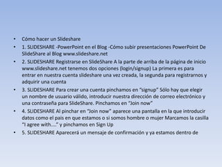 • Cómo hacer un Slideshare
• 1. SLIDESHARE -PowerPoint en el Blog -Cómo subir presentaciones PowerPoint De
SlideShare al Blog www.slideshare.net
• 2. SLIDESHARE Registrarse en SlideShare A la parte de arriba de la página de inicio
www.slideshare.net tenemos dos opciones (login/signup) La primera es para
entrar en nuestra cuenta slideshare una vez creada, la segunda para registrarnos y
adquirir una cuenta
• 3. SLIDESHARE Para crear una cuenta pinchamos en “signup” Sólo hay que elegir
un nombre de usuario válido, introducir nuestra dirección de correo electrónico y
una contraseña para SlideShare. Pinchamos en “Join now”
• 4. SLIDESHARE Al pinchar en “Join now” aparece una pantalla en la que introducir
datos como el pais en que estamos o si somos hombre o mujer Marcamos la casilla
“I agree with....” y pinchamos en Sign Up
• 5. SLIDESHARE Aparecerá un mensaje de confirmación y ya estamos dentro de
 
