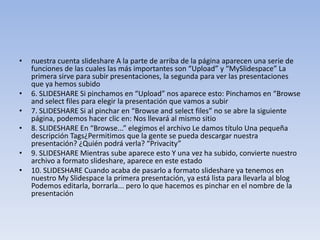 • nuestra cuenta slideshare A la parte de arriba de la página aparecen una serie de
funciones de las cuales las más importantes son “Upload” y “MySlidespace” La
primera sirve para subir presentaciones, la segunda para ver las presentaciones
que ya hemos subido
• 6. SLIDESHARE Si pinchamos en “Upload” nos aparece esto: Pinchamos en “Browse
and select files para elegir la presentación que vamos a subir
• 7. SLIDESHARE Si al pinchar en “Browse and select files” no se abre la siguiente
página, podemos hacer clic en: Nos llevará al mismo sitio
• 8. SLIDESHARE En “Browse...” elegimos el archivo Le damos título Una pequeña
descripción Tags¿Permitimos que la gente se pueda descargar nuestra
presentación? ¿Quién podrá verla? “Privacity”
• 9. SLIDESHARE Mientras sube aparece esto Y una vez ha subido, convierte nuestro
archivo a formato slideshare, aparece en este estado
• 10. SLIDESHARE Cuando acaba de pasarlo a formato slideshare ya tenemos en
nuestro My Slidespace la primera presentación, ya está lista para llevarla al blog
Podemos editarla, borrarla... pero lo que hacemos es pinchar en el nombre de la
presentación
 