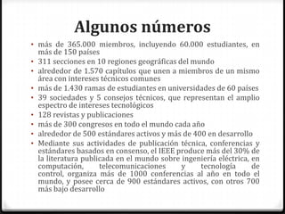 Algunos números
• más de 365.000 miembros, incluyendo 60.000 estudiantes, en
    más de 150 países
•   311 secciones en 10 regiones geográficas del mundo
•   alrededor de 1.570 capítulos que unen a miembros de un mismo
    área con intereses técnicos comunes
•   más de 1.430 ramas de estudiantes en universidades de 60 países
•   39 sociedades y 5 consejos técnicos, que representan el amplio
    espectro de intereses tecnológicos
•   128 revistas y publicaciones
•   más de 300 congresos en todo el mundo cada año
•   alrededor de 500 estándares activos y más de 400 en desarrollo
•   Mediante sus actividades de publicación técnica, conferencias y
    estándares basados en consenso, el IEEE produce más del 30% de
    la literatura publicada en el mundo sobre ingeniería eléctrica, en
    computación,       telecomunicaciones     y    tecnología       de
    control, organiza más de 1000 conferencias al año en todo el
    mundo, y posee cerca de 900 estándares activos, con otros 700
    más bajo desarrollo
 