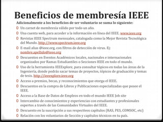 Beneficios de membresía IEEE
Adicionalmente a los beneficios de ser voluntario se suma lo siguiente:
0 Un carnet de membresía válido por todo un año.
0 Una cuenta web, para acceder a la información en línea del IEEE. www.ieee.org
0 Revistas IEEE Spectrum mensuales, catalogada como la Mejor Revista Tecnológica
  del Mundo. http://www.spectrum.ieee.org
0 E-mail alias @ieee.org, con filtros de detección de virus. Ej:
  nombre.apellido@ieee.org
0 Descuentos en Eventos Académicos locales, nacionales e internacionales
  organizados por Ramas Estudiantiles o Secciones IEEE en todo el mundo.
0 Uso de la herramienta IEEExplore, para consultar tópicos en todas las áreas de la
  Ingeniería, donde podrás sacar temas de proyectos, tópicos de graduación y temas
  de tesis. http://ieeexplore.ieee.org
0 Acceso a premios, becas, y reconocimientos que otorga el IEEE.
0 Descuentos en la compra de Libros y Publicaciones especializadas que posee el
  IEEE.
0 Acceso a la Base de Datos de Empleos en todo el mundo IEEE Job site
0 Intercambio de conocimientos y experiencias con estudiantes y profesionales
  expertos a través de las Comunidades Virtuales del IEEE.
0 Descuento en la suscripción a sus respectivos capítulos (RAS, PES, COMSOC, etc)
0 Relación con los voluntarios de Sección y capítulos técnicos en tu país.
 