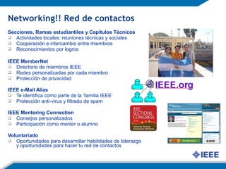Secciones, Ramas estudiantiles y Capítulos Técnicos
 Actividades locales: reuniones técnicas y sociales
 Cooperación e intercambio entre miembros
 Reconocimientos por logros
IEEE MemberNet
 Directorio de miembros IEEE
 Redes personalizadas por cada miembro
 Protección de privacidad
IEEE e-Mail Alias
 Te identifica como parte de la ‘familia IEEE’
 Protección anti-virus y filtrado de spam
IEEE Mentoring Connection
 Consejos personalizados
 Participación como mentor o alumno
Voluntariado
 Oportunidades para desarrollar habilidades de liderazgo
y oportunidades para hacer tu red de contactos
Networking!! Red de contactos
 