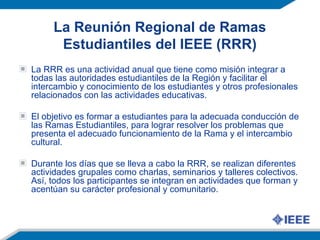 La Reunión Regional de Ramas
Estudiantiles del IEEE (RRR)
La RRR es una actividad anual que tiene como misión integrar a
todas las autoridades estudiantiles de la Región y facilitar el
intercambio y conocimiento de los estudiantes y otros profesionales
relacionados con las actividades educativas.
El objetivo es formar a estudiantes para la adecuada conducción de
las Ramas Estudiantiles, para lograr resolver los problemas que
presenta el adecuado funcionamiento de la Rama y el intercambio
cultural.
Durante los días que se lleva a cabo la RRR, se realizan diferentes
actividades grupales como charlas, seminarios y talleres colectivos.
Así, todos los participantes se integran en actividades que forman y
acentúan su carácter profesional y comunitario.
 