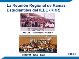 La Reunión Regional de Ramas
Estudiantiles del IEEE (RRR)
RRR 2003 - Guayaquil - Ecuador
RRR 2004 – Bahía - Brasil
 