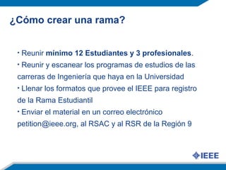 ¿Cómo crear una rama?
• Reunir mínimo 12 Estudiantes y 3 profesionales.
• Reunir y escanear los programas de estudios de las
carreras de Ingeniería que haya en la Universidad
• Llenar los formatos que provee el IEEE para registro
de la Rama Estudiantil
• Enviar el material en un correo electrónico
petition@ieee.org, al RSAC y al RSR de la Región 9
 