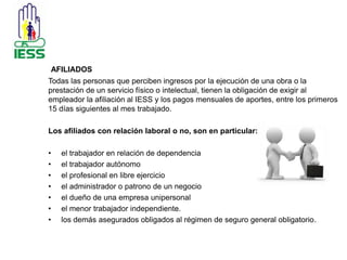 AFILIADOS 
Todas las personas que perciben ingresos por la ejecución de una obra o la 
prestación de un servicio físico o intelectual, tienen la obligación de exigir al 
empleador la afiliación al IESS y los pagos mensuales de aportes, entre los primeros 
15 días siguientes al mes trabajado. 
Los afiliados con relación laboral o no, son en particular: 
• el trabajador en relación de dependencia 
• el trabajador autónomo 
• el profesional en libre ejercicio 
• el administrador o patrono de un negocio 
• el dueño de una empresa unipersonal 
• el menor trabajador independiente. 
• los demás asegurados obligados al régimen de seguro general obligatorio. 
 