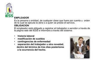 EMPLEADOR 
Es la persona o entidad, de cualquier clase que fuere por cuenta u orden 
de la cual se ejecuta la obra o a quien se presta el servicio. 
OBLIGACION 
El empleador está obligado a registrar al trabajador o servidor a través de 
la página web del IESS e informara a través del sistema: 
• historia laboral 
• modificación de sueldos 
• contingencias de enfermedad 
• separación del trabajador u otra novedad, 
dentro del término de tres días posteriores 
a la ocurrencia del hecho. 
 