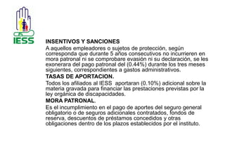 INSENTIVOS Y SANCIONES 
A aquellos empleadores o sujetos de protección, según 
corresponda que durante 5 años consecutivos no incurrieren en 
mora patronal ni se comprobare evasión ni su declaración, se les 
exonerara del pago patronal del (0.44%) durante los tres meses 
siguientes, correspondientes a gastos administrativos. 
TASAS DE APORTACION. 
Todos los afiliados al IESS aportaran (0.10%) adicional sobre la 
materia gravada para financiar las prestaciones previstas por la 
ley orgánica de discapacidades. 
MORA PATRONAL. 
Es el incumplimiento en el pago de aportes del seguro general 
obligatorio o de seguros adicionales contratados, fondos de 
reserva, descuentos de préstamos concedidos y otras 
obligaciones dentro de los plazos establecidos por el instituto. 
 