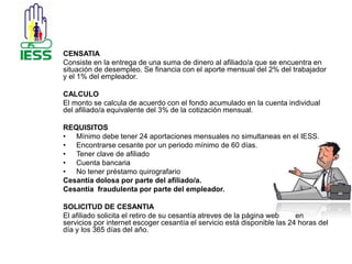 CENSATIA 
Consiste en la entrega de una suma de dinero al afiliado/a que se encuentra en 
situación de desempleo. Se financia con el aporte mensual del 2% del trabajador 
y el 1% del empleador. 
CALCULO 
El monto se calcula de acuerdo con el fondo acumulado en la cuenta individual 
del afiliado/a equivalente del 3% de la cotización mensual. 
REQUISITOS 
• Mínimo debe tener 24 aportaciones mensuales no simultaneas en el IESS. 
• Encontrarse cesante por un periodo mínimo de 60 días. 
• Tener clave de afiliado 
• Cuenta bancaria 
• No tener préstamo quirografario 
Cesantía dolosa por parte del afiliado/a. 
Cesantía fraudulenta por parte del empleador. 
SOLICITUD DE CESANTIA 
El afiliado solicita el retiro de su cesantía atreves de la página web en 
servicios por internet escoger cesantía el servicio está disponible las 24 horas del 
día y los 365 días del año. 
